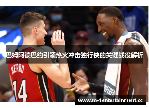 巴姆阿德巴约引领热火冲击独行侠的关键战役解析