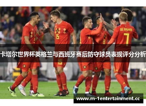卡塔尔世界杯英格兰与西班牙赛后防守球员表现评分分析