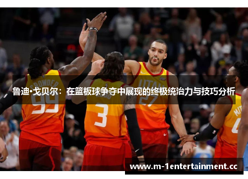 鲁迪·戈贝尔：在篮板球争夺中展现的终极统治力与技巧分析