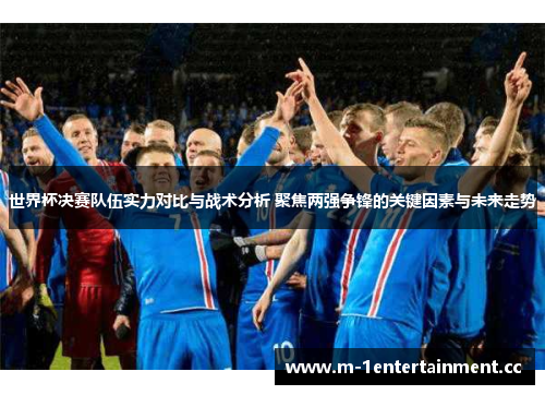 世界杯决赛队伍实力对比与战术分析 聚焦两强争锋的关键因素与未来走势