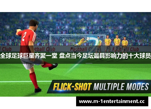 全球足球巨星齐聚一堂 盘点当今足坛最具影响力的十大球员 全球足球巨星齐聚一堂 盘点当今足坛最具影响力的十大球员