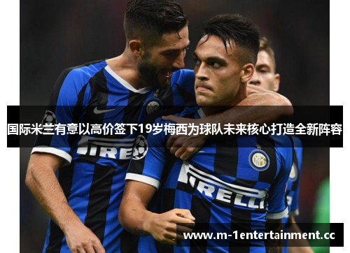 国际米兰有意以高价签下19岁梅西为球队未来核心打造全新阵容 国际米兰有意以高价签下19岁梅西为球队未来核心打造全新阵容