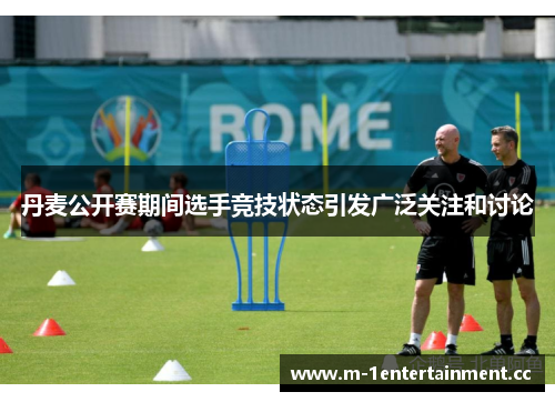 丹麦公开赛期间选手竞技状态引发广泛关注和讨论 丹麦公开赛期间选手竞技状态引发广泛关注和讨论