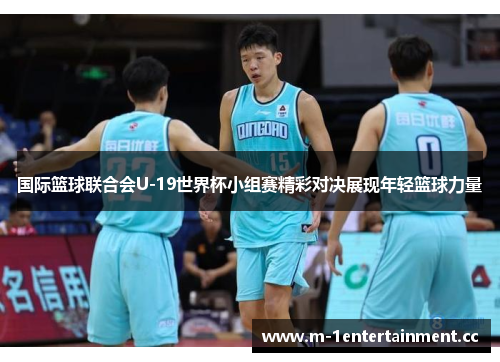 国际篮球联合会U-19世界杯小组赛精彩对决展现年轻篮球力量 国际篮球联合会U-19世界杯小组赛精彩对决展现年轻篮球力量