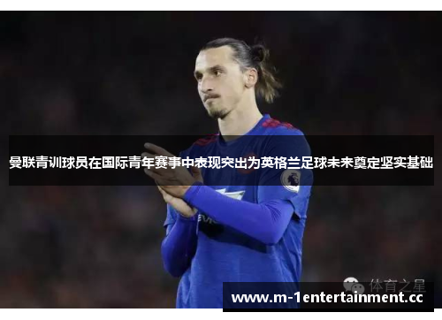 曼联青训球员在国际青年赛事中表现突出为英格兰足球未来奠定坚实基础 曼联青训球员在国际青年赛事中表现突出为英格兰足球未来奠定坚实基础