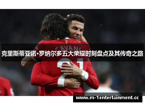 克里斯蒂亚诺·罗纳尔多五大荣耀时刻盘点及其传奇之路