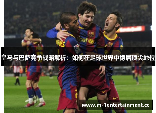皇马与巴萨竞争战略解析:如何在足球世界中稳居顶尖地位 皇马与巴萨竞争战略解析:如何在足球世界中稳居顶尖地位