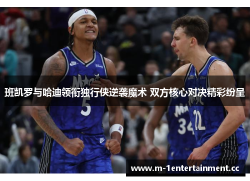 班凯罗与哈迪领衔独行侠逆袭魔术 双方核心对决精彩纷呈 班凯罗与哈迪领衔独行侠逆袭魔术 双方核心对决精彩纷呈
