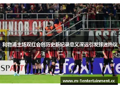 利物浦主场双红会创历史新纪录意义深远引发球迷热议 利物浦主场双红会创历史新纪录意义深远引发球迷热议