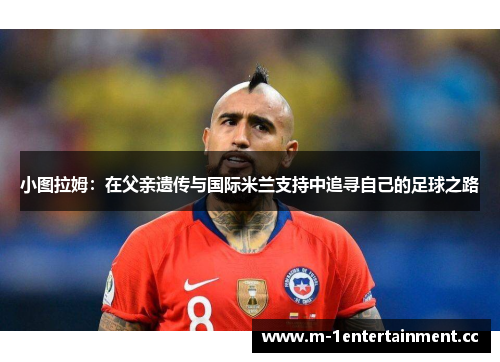 小图拉姆:在父亲遗传与国际米兰支持中追寻自己的足球之路 小图拉姆:在父亲遗传与国际米兰支持中追寻自己的足球之路