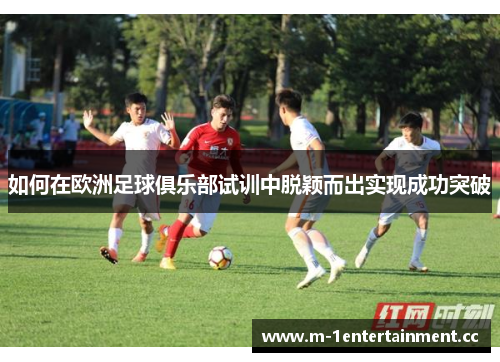 如何在欧洲足球俱乐部试训中脱颖而出实现成功突破
