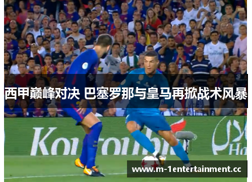 西甲巅峰对决 巴塞罗那与皇马再掀战术风暴