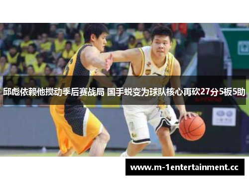 邱彪依赖他搅动季后赛战局 国手蜕变为球队核心再砍27分5板5助