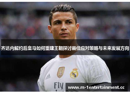 齐达内解约后皇马如何重建王朝探讨最佳应对策略与未来发展方向