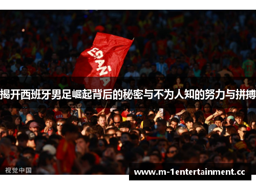 揭开西班牙男足崛起背后的秘密与不为人知的努力与拼搏
