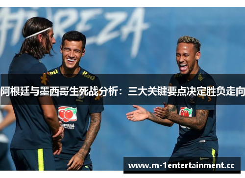 阿根廷与墨西哥生死战分析：三大关键要点决定胜负走向