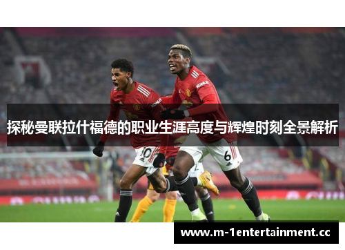 探秘曼联拉什福德的职业生涯高度与辉煌时刻全景解析