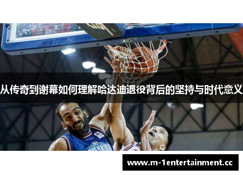 从传奇到谢幕如何理解哈达迪退役背后的坚持与时代意义